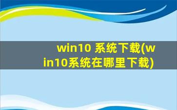 win10 系统下载(win10系统在哪里下载)